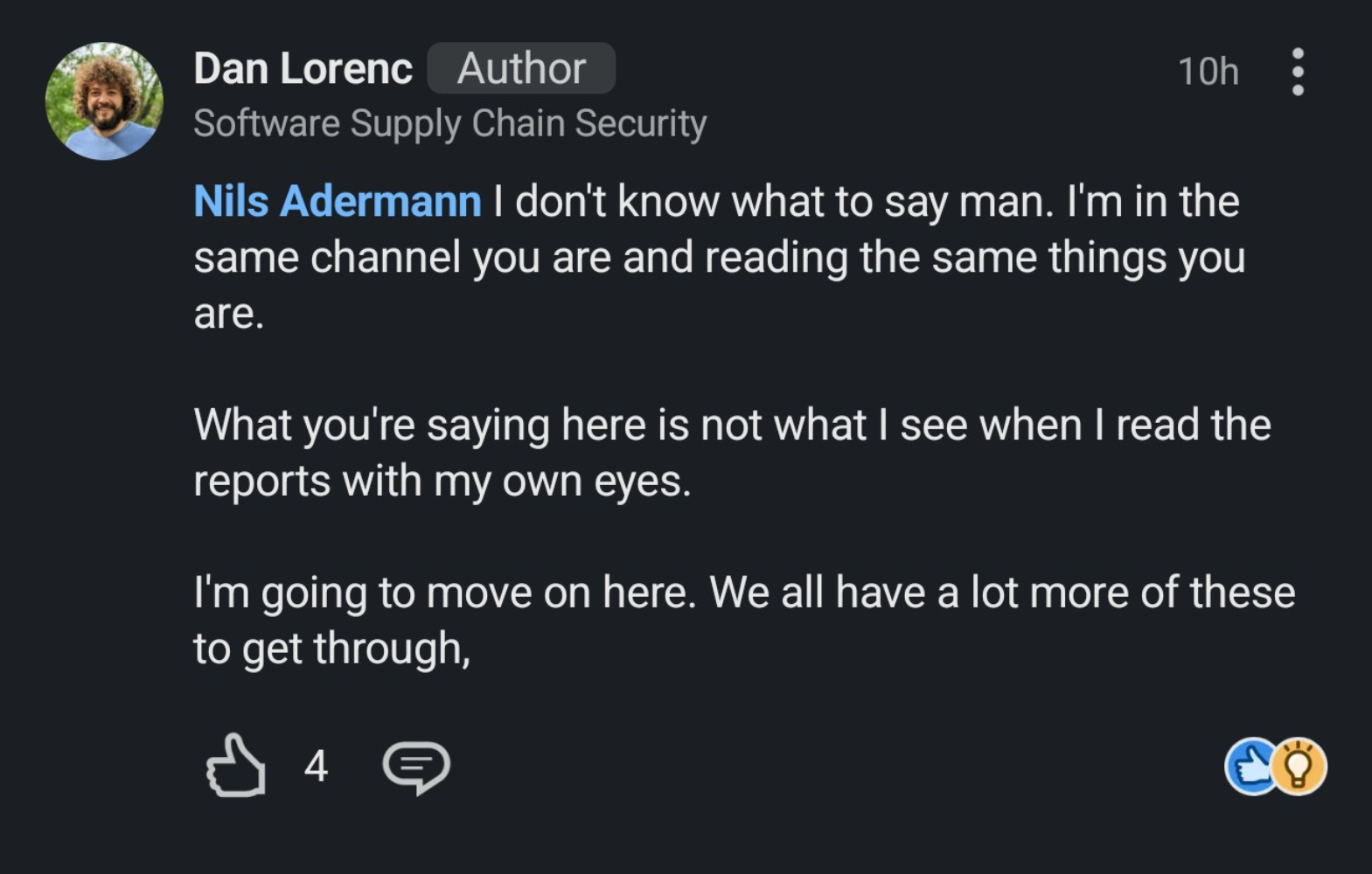 a screenshot from LinkedIn of Dan Lorenc replying to Nils Adermann "I don't know what to say man. I'm in the same channel you are and reading the same things you are.
What you're saying here is not what I see when I read the reports with my own eyes.
I'm going to move on here. We all have a lot more of these to get through," a screenshot from LinkedIn of Dan Lorenc replying to Nils Adermann "I don't know what to say man. I'm in the same channel you are and reading the same things you are.
What you're saying here is not what I see when I read the reports with my own eyes.
I'm going to move on here. We all have a lot more of these to get through,"